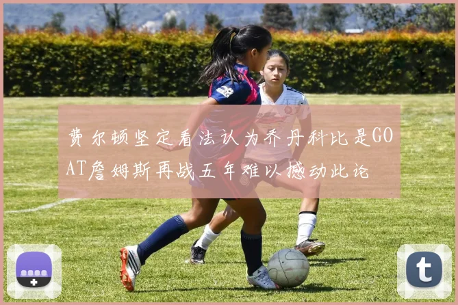 费尔顿坚定看法认为乔丹科比是GOAT詹姆斯再战五年难以撼动此论