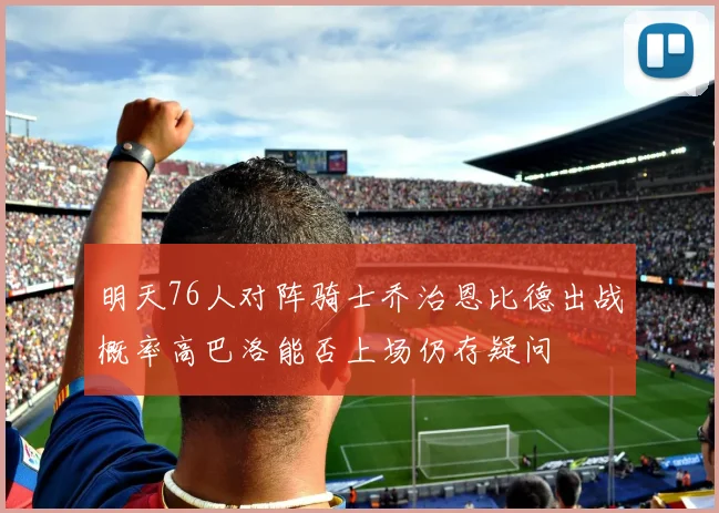 明天76人对阵骑士乔治恩比德出战概率高巴洛能否上场仍存疑问