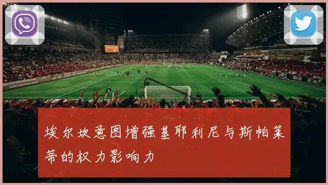 埃尔坎意图增强基耶利尼与斯帕莱蒂的权力影响力