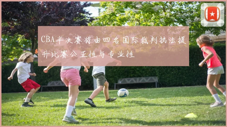 CBA半决赛将由四名国际裁判执法提升比赛公正性与专业性