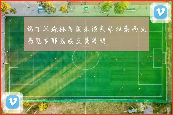 诺丁汉森林与国米谈判弗拉泰西交易恩多耶或成交易筹码