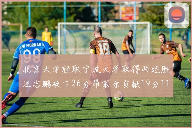 北京大学轻取宁波大学取得两连胜汪志鹏砍下26分昂塞尔贡献19分11篮板5助攻