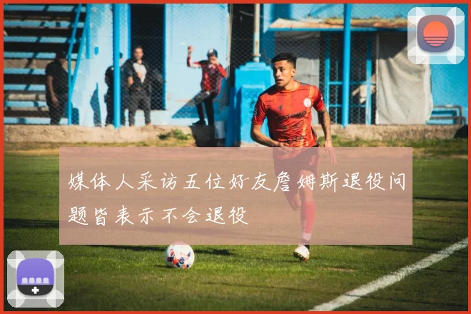媒体人采访五位好友詹姆斯退役问题皆表示不会退役