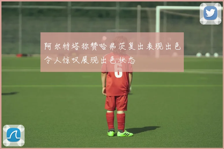 阿尔特塔称赞哈弗茨复出表现出色令人惊叹展现出色状态