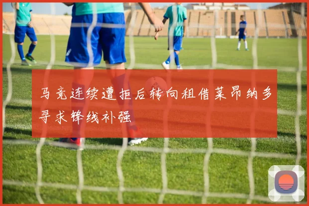马竞连续遭拒后转向租借莱昂纳多寻求锋线补强