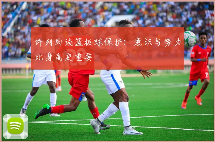 许利民谈篮板球保护：意识与努力比身高更重要
