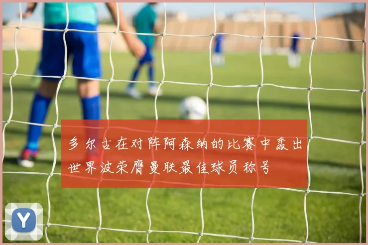 多尔古在对阵阿森纳的比赛中轰出世界波荣膺曼联最佳球员称号
