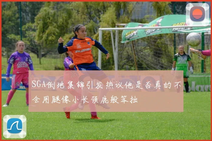 SGA倒地集锦引发热议他是否真的不会用腿像小长颈鹿般笨拙