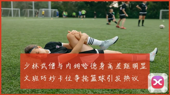 少林武僧与内姆哈德身高差距明显文班巧妙卡位争抢篮球引发热议