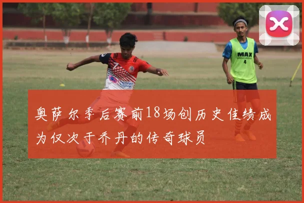 奥萨尔季后赛前18场创历史佳绩成为仅次于乔丹的传奇球员