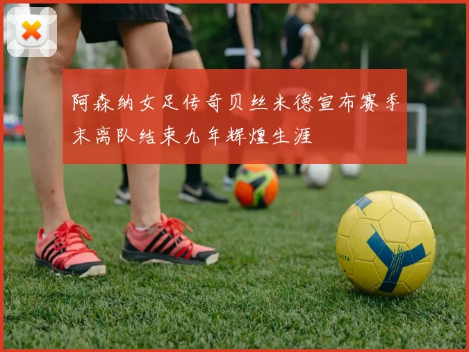 阿森纳女足传奇贝丝米德宣布赛季末离队结束九年辉煌生涯