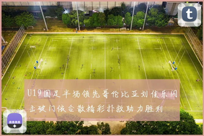U19国足半场领先哥伦比亚刘佳乐闪击破门依合散精彩扑救助力胜利