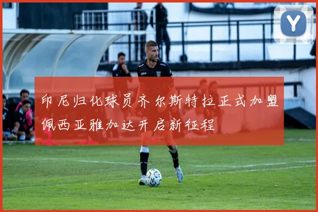 印尼归化球员齐尔斯特拉正式加盟佩西亚雅加达开启新征程