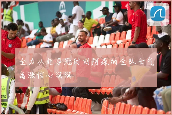 全力以赴争冠时刻阿森纳全队士气高涨信心满满