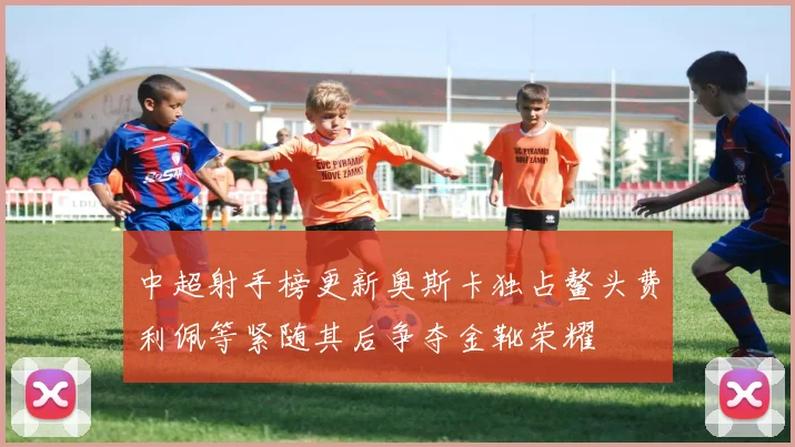 中超射手榜更新奥斯卡独占鳌头费利佩等紧随其后争夺金靴荣耀